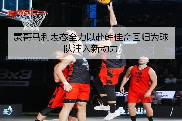 蒙哥马利表态全力以赴韩佳奇回归为球队注入新动力 | milan